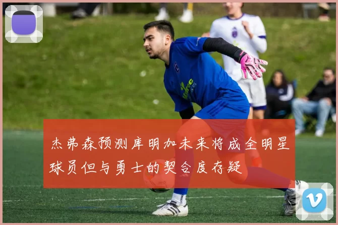 杰弗森预测库明加未来将成全明星球员但与勇士的契合度存疑