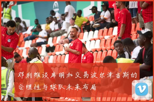 邓利维谈库明加交易波尔津吉斯的合理性与球队未来布局