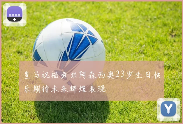 皇马祝福劳尔阿森西奥23岁生日快乐期待未来辉煌表现