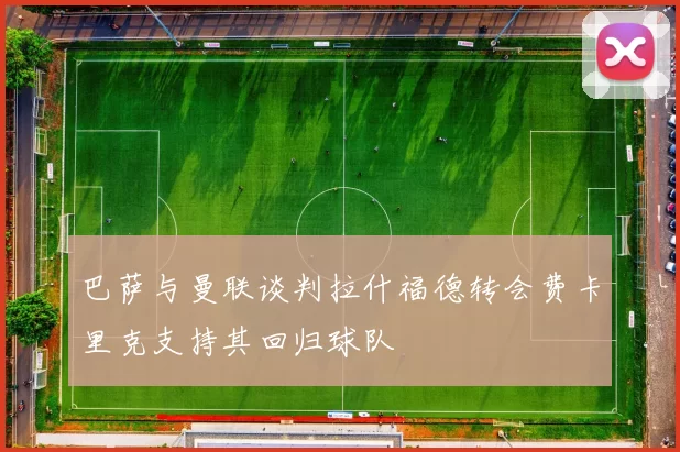 巴萨与曼联谈判拉什福德转会费卡里克支持其回归球队
