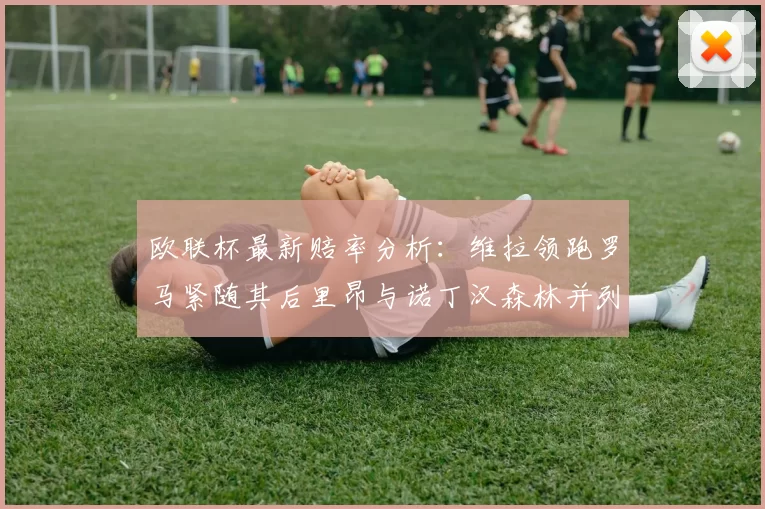 欧联杯最新赔率分析：维拉领跑罗马紧随其后里昂与诺丁汉森林并列争夺第三