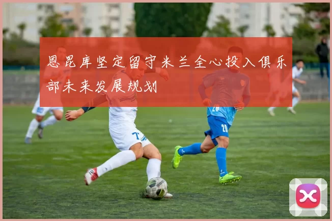 恩昆库坚定留守米兰全心投入俱乐部未来发展规划