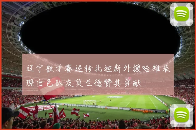 辽宁教学赛逆转北控新外援哈维表现出色队友莫兰德赞其贡献