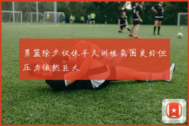 男篮除夕仅休半天训练氛围良好但压力依然巨大