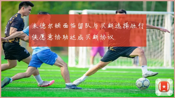 米德尔顿面临留队与买断选择独行侠愿意协助达成买断协议