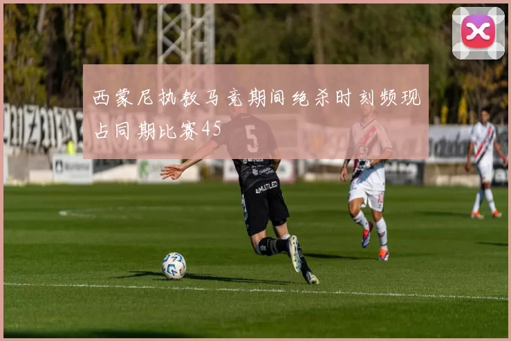 西蒙尼执教马竞期间绝杀时刻频现占同期比赛45