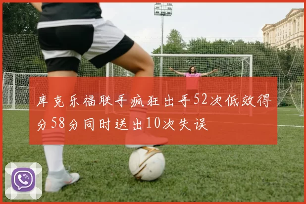 库克乐福联手疯狂出手52次低效得分58分同时送出10次失误