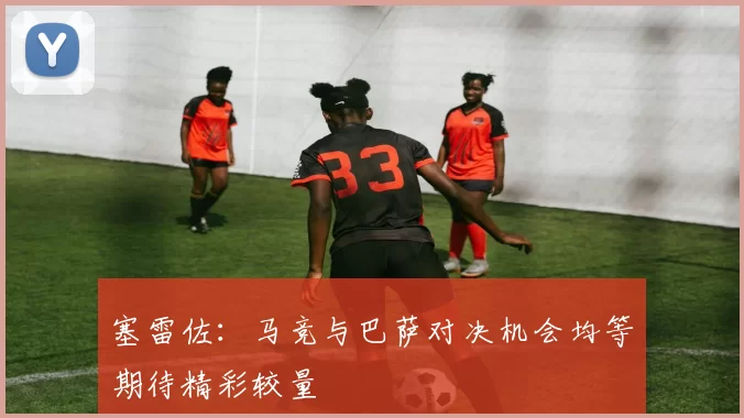 塞雷佐：马竞与巴萨对决机会均等期待精彩较量