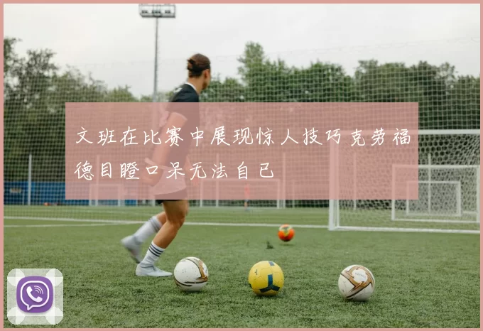 文班在比赛中展现惊人技巧克劳福德目瞪口呆无法自已