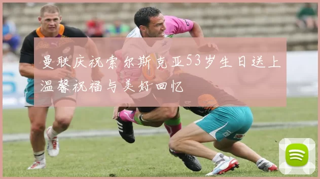 曼联庆祝索尔斯克亚53岁生日送上温馨祝福与美好回忆
