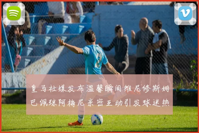 皇马社媒发布温馨瞬间维尼修斯姆巴佩琼阿梅尼亲密互动引发球迷热议