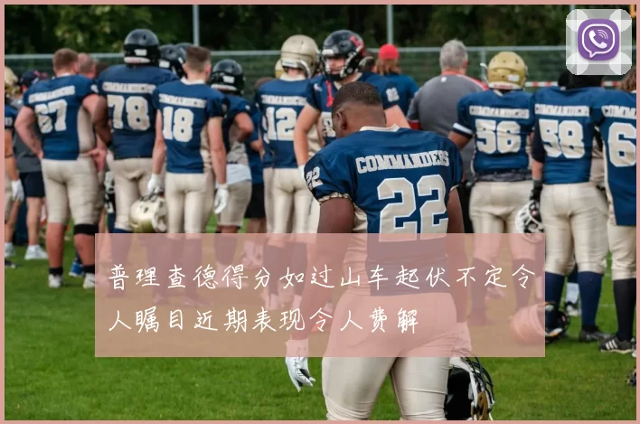 普理查德得分如过山车起伏不定令人瞩目近期表现令人费解