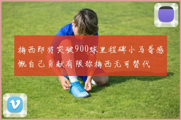 梅西即将突破900球里程碑小马哥感慨自己贡献有限称梅西无可替代