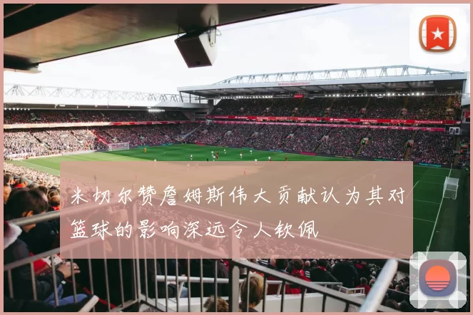 米切尔赞詹姆斯伟大贡献认为其对篮球的影响深远令人钦佩