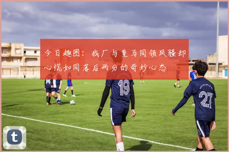 今日趣图：我厂与皇马同领风骚却心慌如同落后两分的奇妙心态